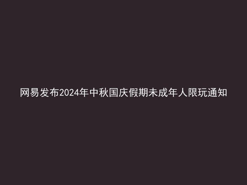 网易发布2024年中秋国庆假期未成年人限玩通知