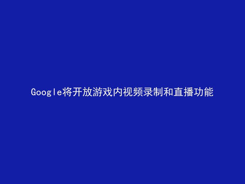 Google将开放游戏内视频录制和直播功能