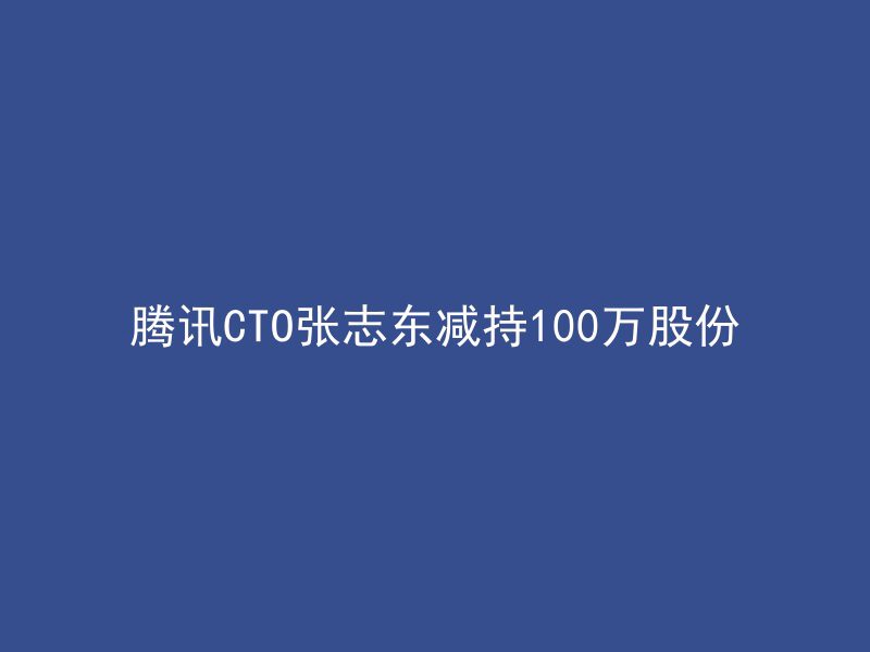 腾讯CTO张志东减持100万股份