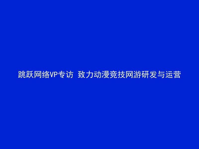 跳跃网络VP专访 致力动漫竞技网游研发与运营