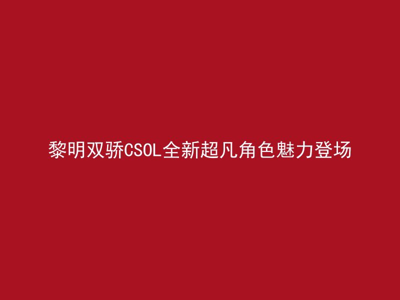 黎明双骄CSOL全新超凡角色魅力登场