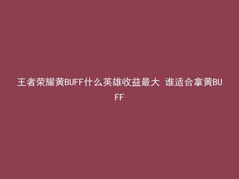 王者荣耀黄BUFF什么英雄收益最大 谁适合拿黄BUFF