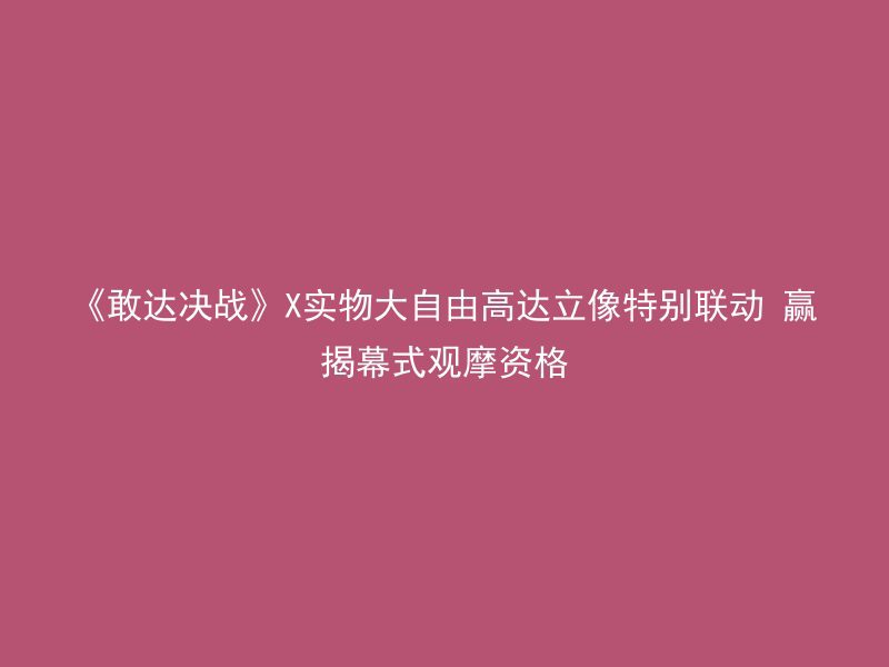 《敢达决战》X实物大自由高达立像特别联动 赢揭幕式观摩资格