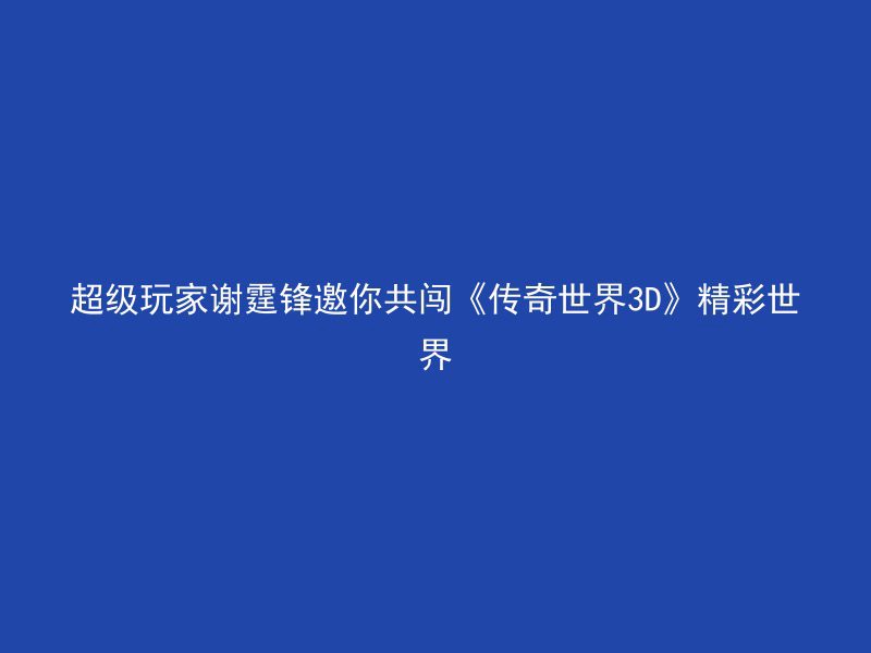 超级玩家谢霆锋邀你共闯《传奇世界3D》精彩世界