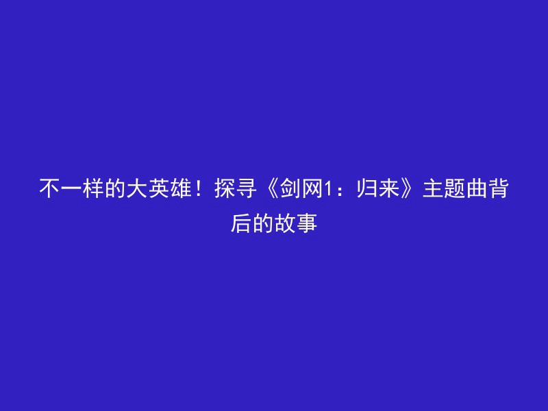 不一样的大英雄！探寻《剑网1：归来》主题曲背后的故事