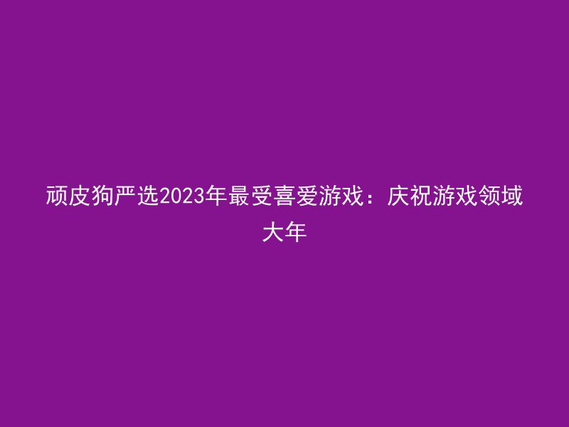 顽皮狗严选2023年最受喜爱游戏：庆祝游戏领域大年