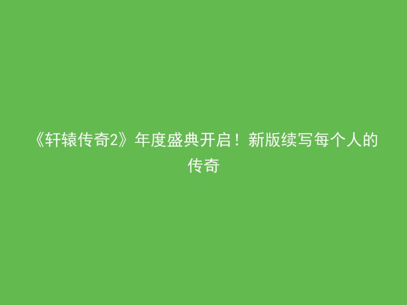 《轩辕传奇2》年度盛典开启！新版续写每个人的传奇