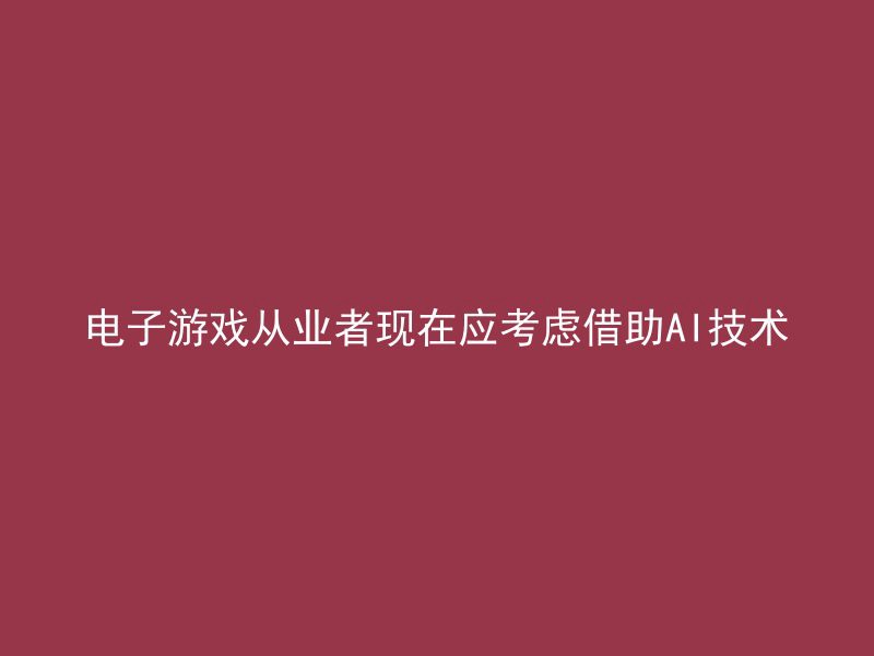 电子游戏从业者现在应考虑借助AI技术