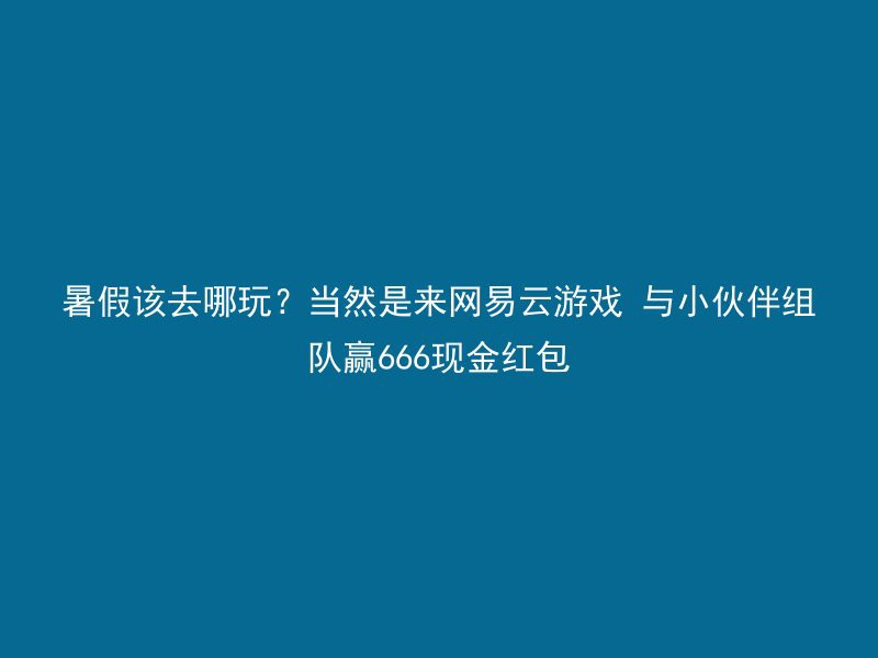 暑假该去哪玩？当然是来网易云游戏 与小伙伴组队赢666现金红包