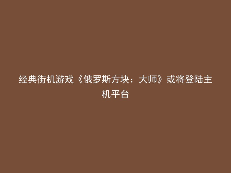 经典街机游戏《俄罗斯方块：大师》或将登陆主机平台