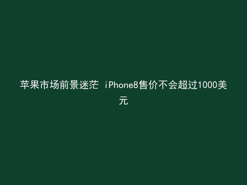 苹果市场前景迷茫 iPhone8售价不会超过1000美元