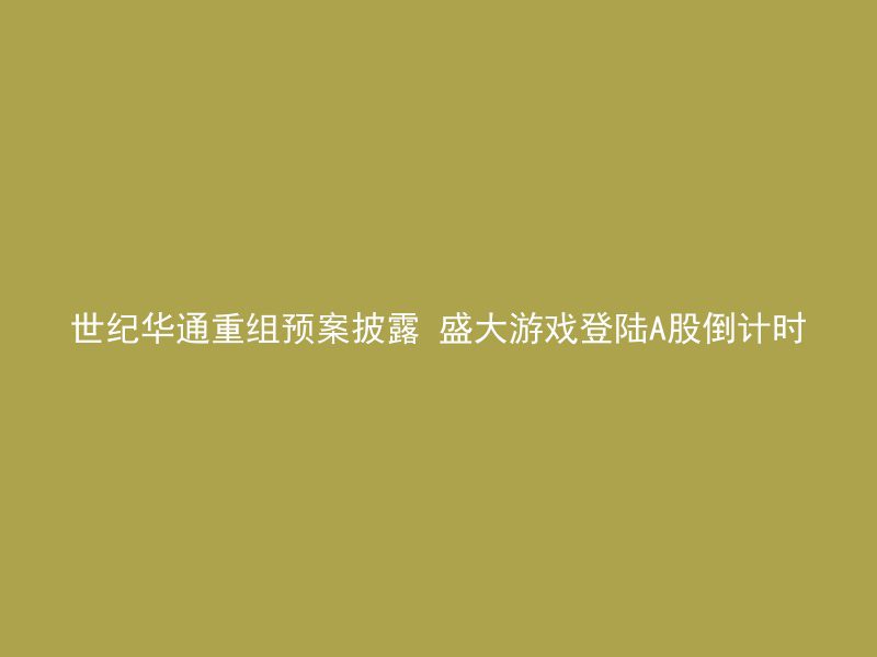 世纪华通重组预案披露 盛大游戏登陆A股倒计时