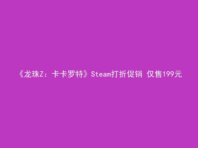 《龙珠Z：卡卡罗特》Steam打折促销 仅售199元