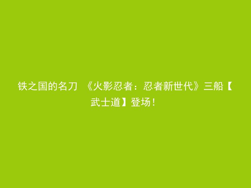 铁之国的名刀 《火影忍者：忍者新世代》三船【武士道】登场！