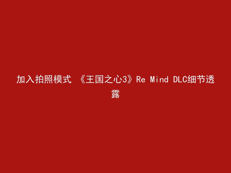 加入拍照模式 《王国之心3》Re Mind DLC细节透露