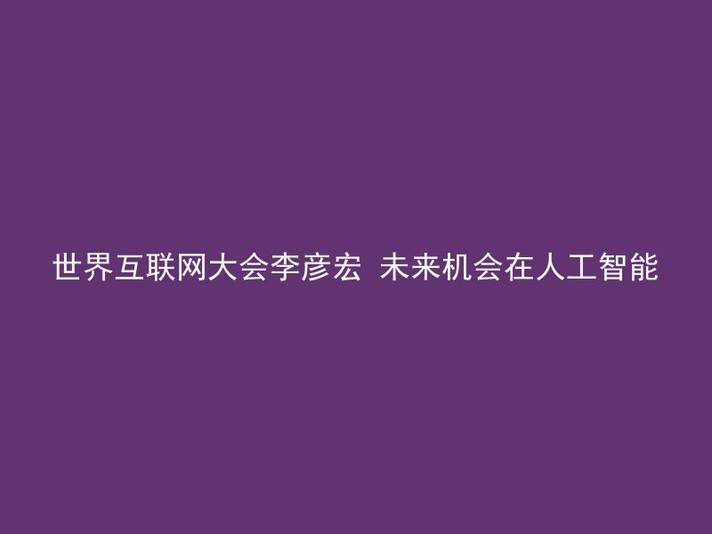 世界互联网大会李彦宏 未来机会在人工智能