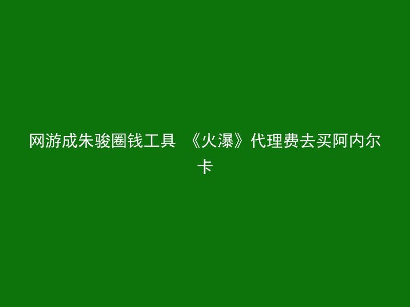 网游成朱骏圈钱工具 《火瀑》代理费去买阿内尔卡