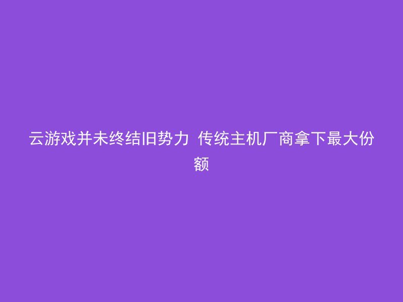 云游戏并未终结旧势力 传统主机厂商拿下最大份额