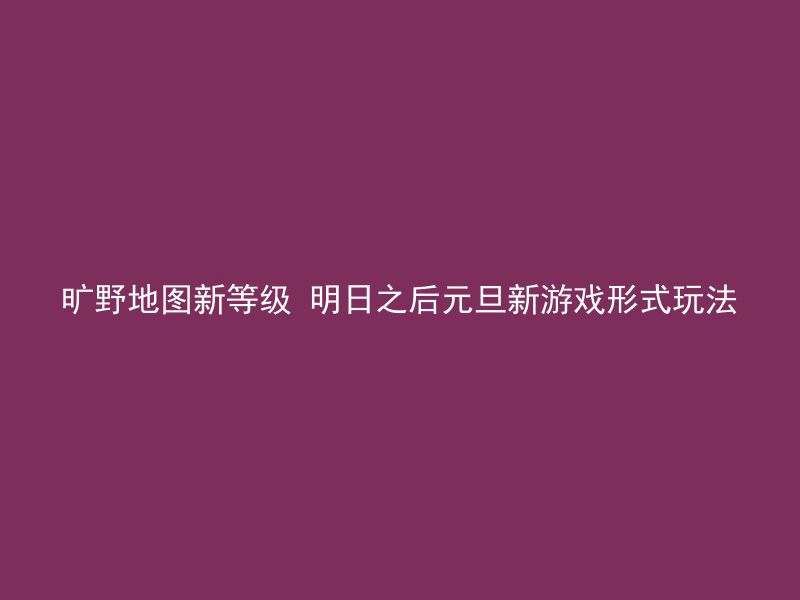 旷野地图新等级 明日之后元旦新游戏形式玩法