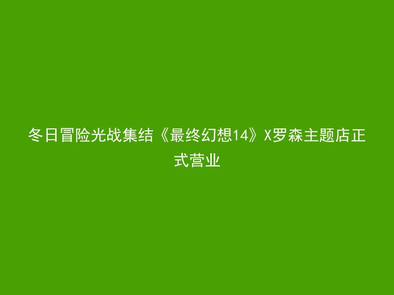 冬日冒险光战集结《最终幻想14》X罗森主题店正式营业