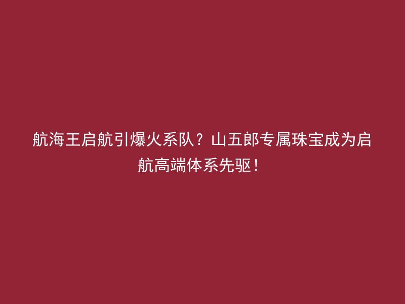 航海王启航引爆火系队？山五郎专属珠宝成为启航高端体系先驱！