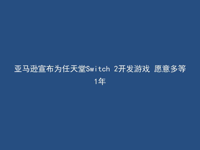 亚马逊宣布为任天堂Switch 2开发游戏 愿意多等1年