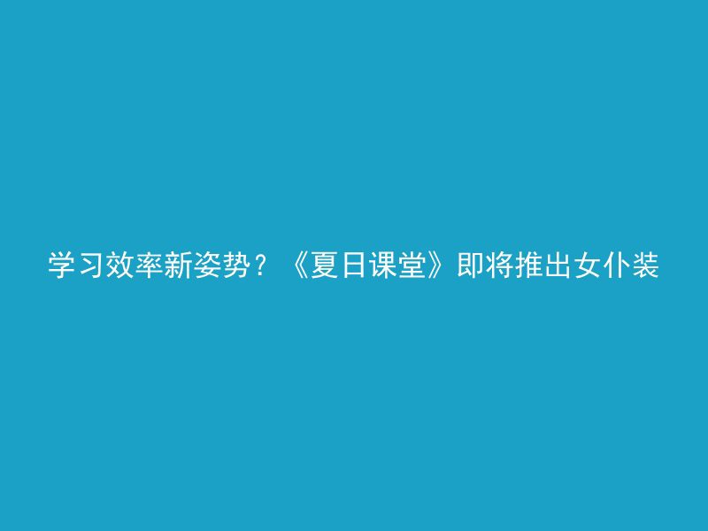 学习效率新姿势？《夏日课堂》即将推出女仆装