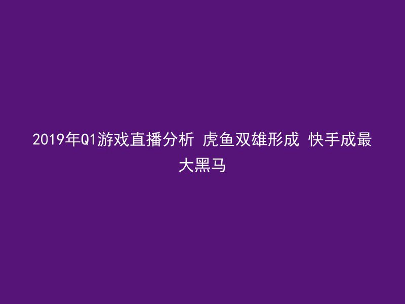 2019年Q1游戏直播分析 虎鱼双雄形成 快手成最大黑马