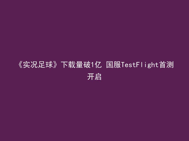 《实况足球》下载量破1亿 国服TestFlight首测开启