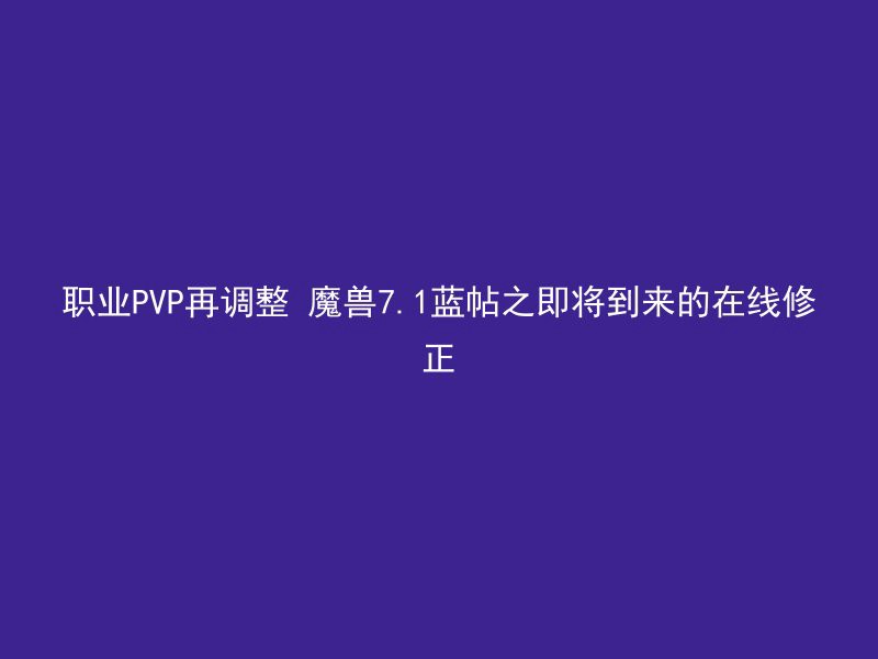 职业PVP再调整 魔兽7.1蓝帖之即将到来的在线修正