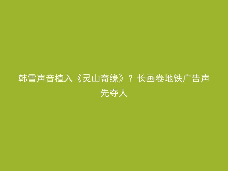 韩雪声音植入《灵山奇缘》？长画卷地铁广告声先夺人