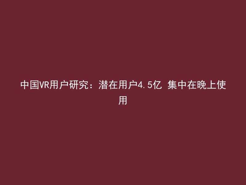 中国VR用户研究：潜在用户4.5亿 集中在晚上使用