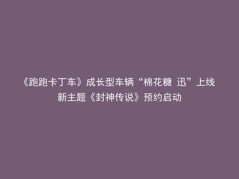 《跑跑卡丁车》成长型车辆“棉花糖 迅”上线 新主题《封神传说》预约启动