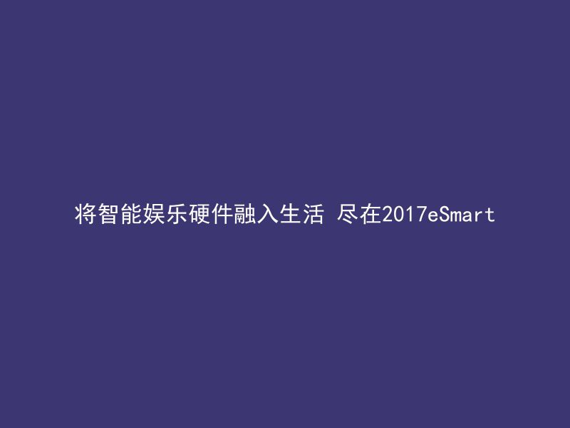 将智能娱乐硬件融入生活 尽在2017eSmart