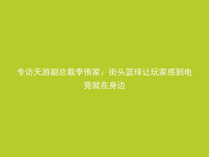 专访天游副总裁李侑家：街头篮球让玩家感到电竞就在身边