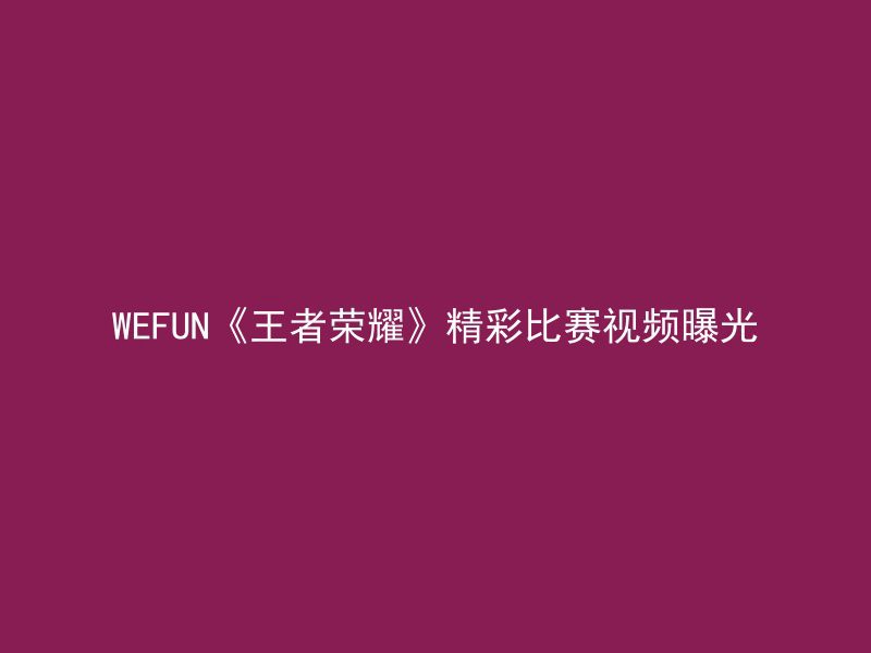 WEFUN《王者荣耀》精彩比赛视频曝光