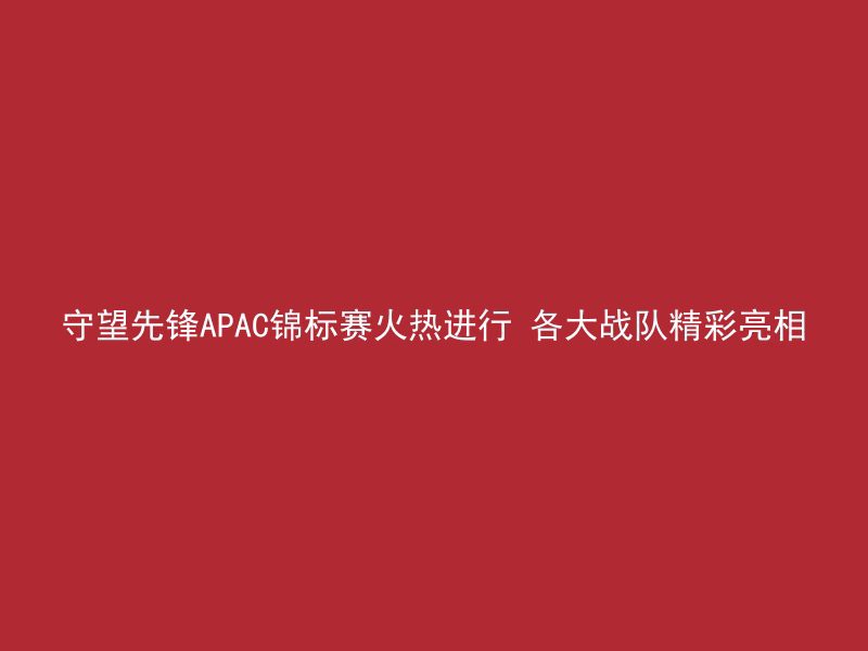 守望先锋APAC锦标赛火热进行 各大战队精彩亮相