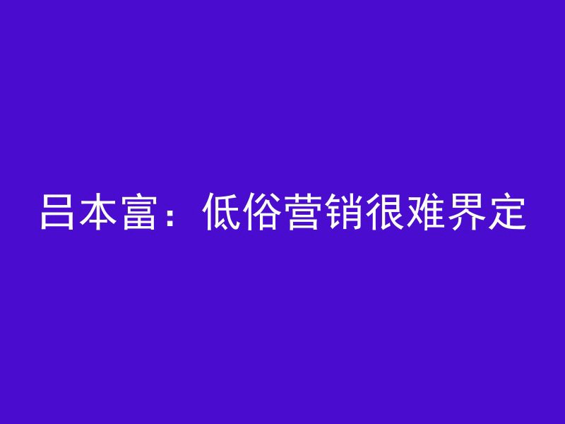 吕本富：低俗营销很难界定