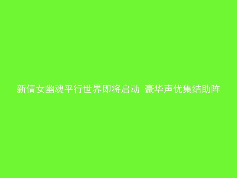 新倩女幽魂平行世界即将启动 豪华声优集结助阵