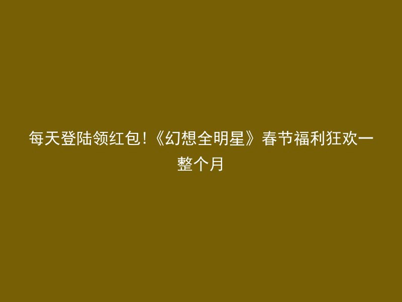 每天登陆领红包!《幻想全明星》春节福利狂欢一整个月