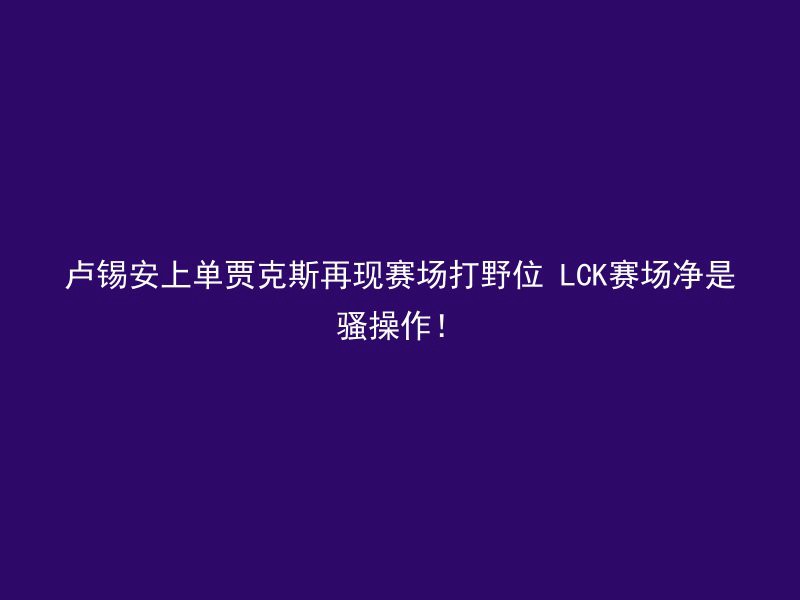 卢锡安上单贾克斯再现赛场打野位 LCK赛场净是骚操作！