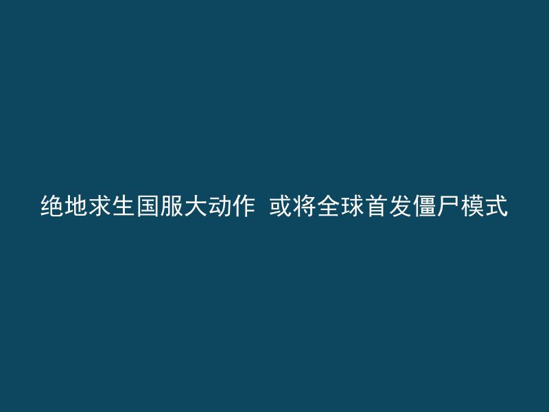 绝地求生国服大动作 或将全球首发僵尸模式