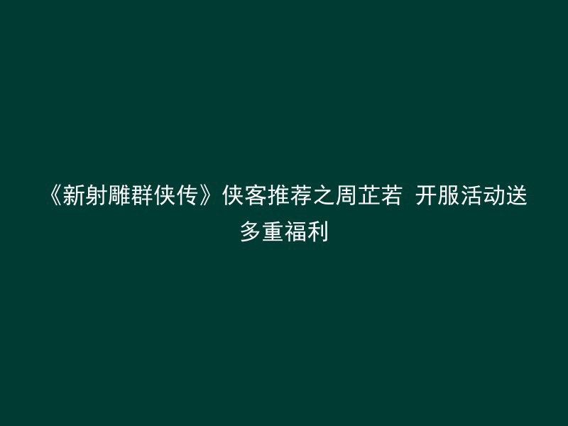 《新射雕群侠传》侠客推荐之周芷若 开服活动送多重福利