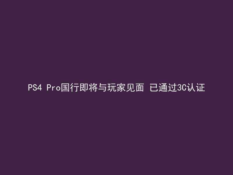 PS4 Pro国行即将与玩家见面 已通过3C认证