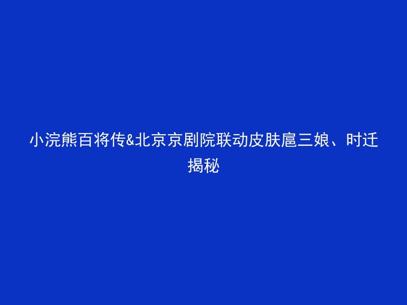 小浣熊百将传&北京京剧院联动皮肤扈三娘、时迁揭秘