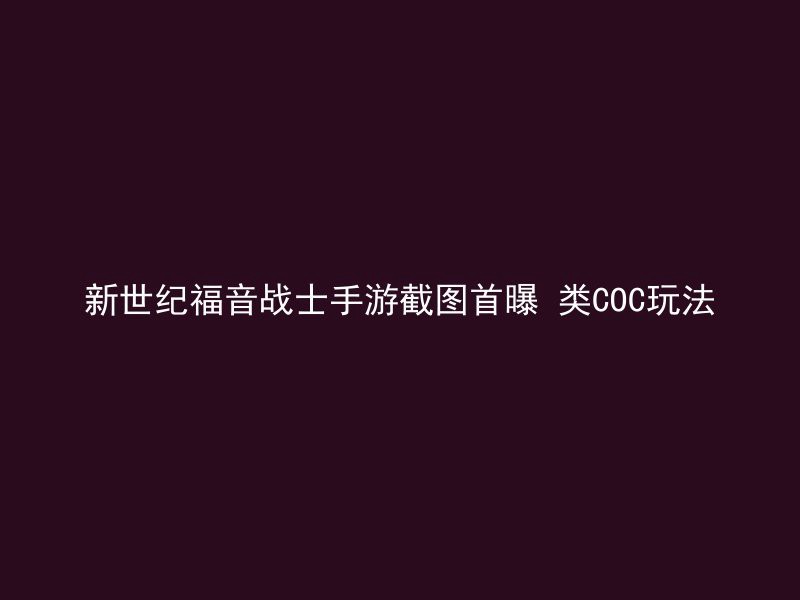 新世纪福音战士手游截图首曝 类COC玩法