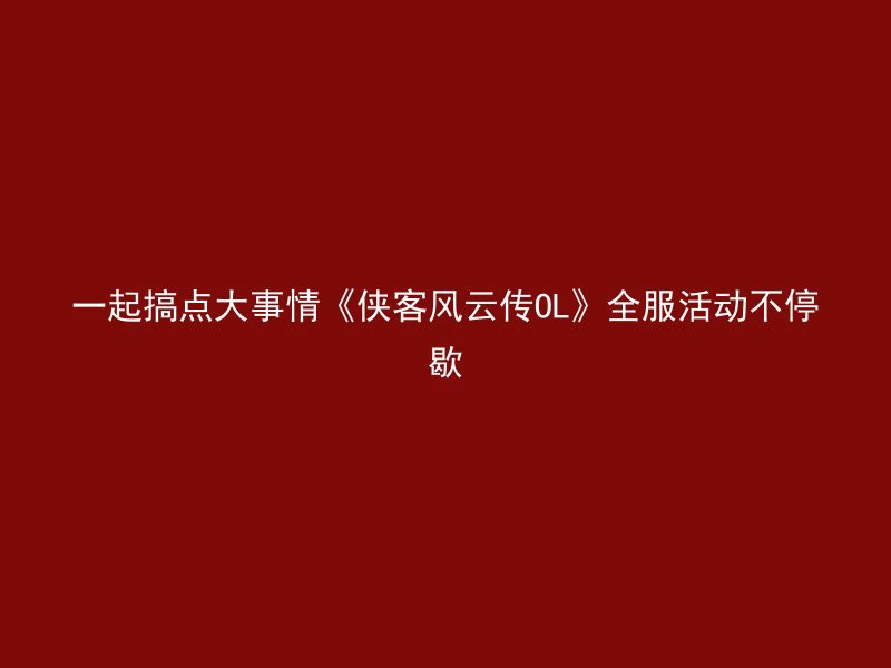 一起搞点大事情《侠客风云传OL》全服活动不停歇