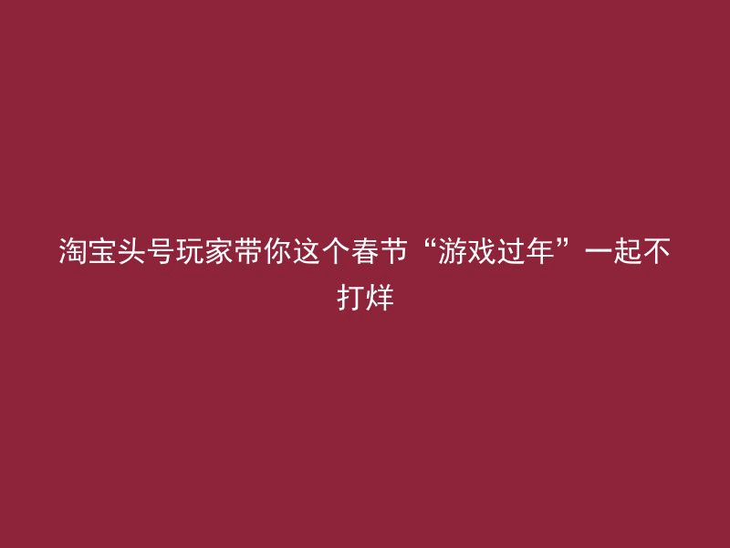 淘宝头号玩家带你这个春节“游戏过年”一起不打烊