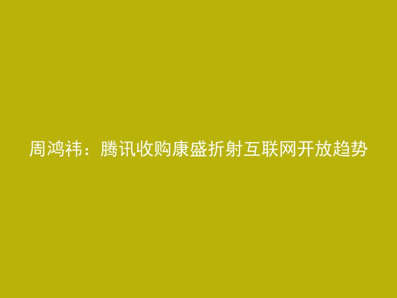 周鸿祎：腾讯收购康盛折射互联网开放趋势