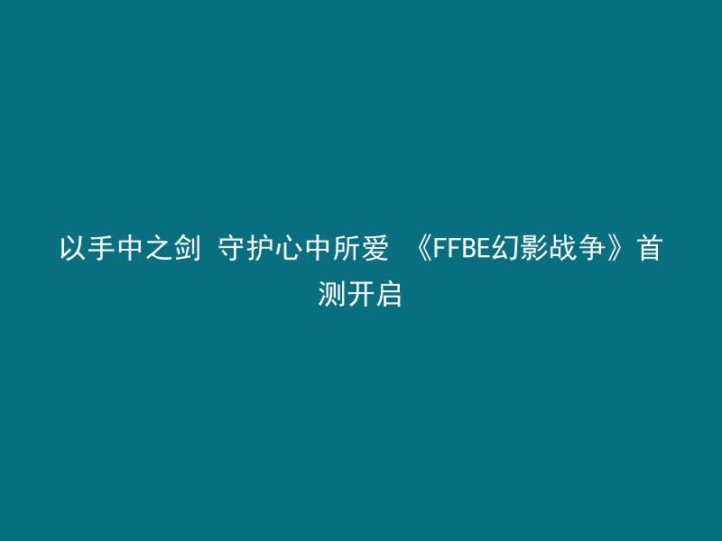 以手中之剑 守护心中所爱 《FFBE幻影战争》首测开启